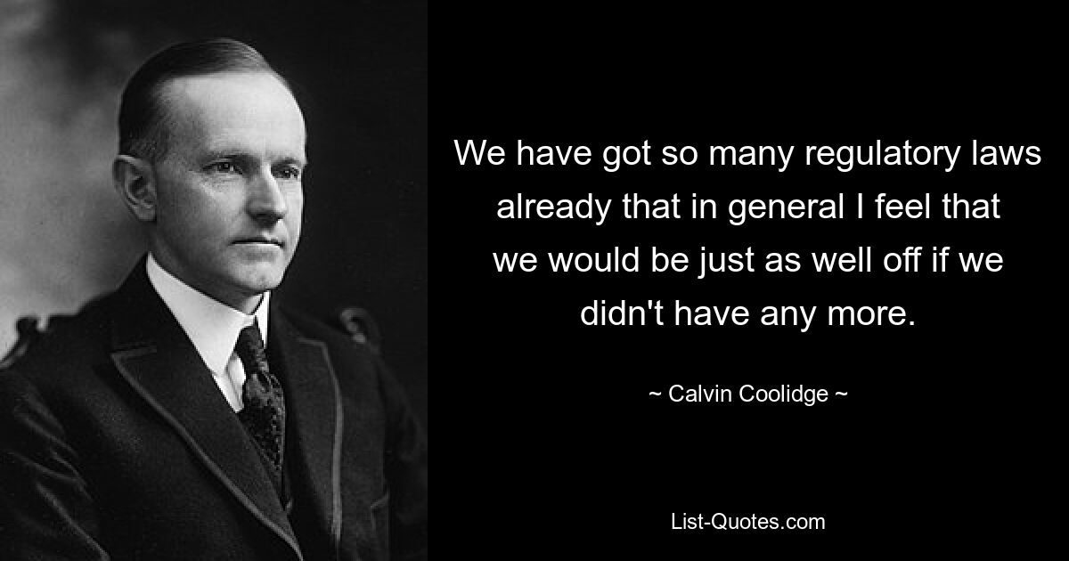 We have got so many regulatory laws already that in general I feel that we would be just as well off if we didn't have any more. — © Calvin Coolidge