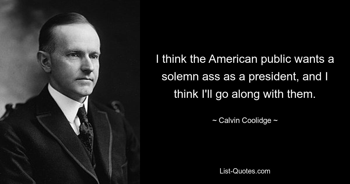 I think the American public wants a solemn ass as a president, and I think I'll go along with them. — © Calvin Coolidge