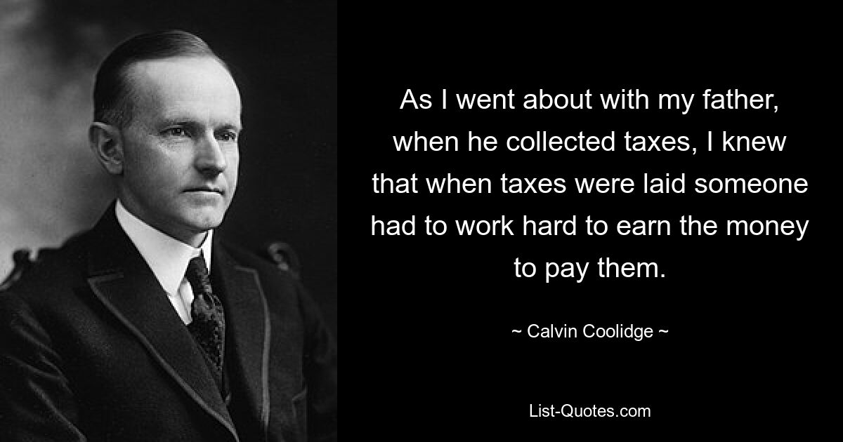 As I went about with my father, when he collected taxes, I knew that when taxes were laid someone had to work hard to earn the money to pay them. — © Calvin Coolidge