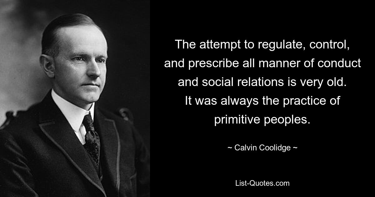 The attempt to regulate, control, and prescribe all manner of conduct and social relations is very old. It was always the practice of primitive peoples. — © Calvin Coolidge