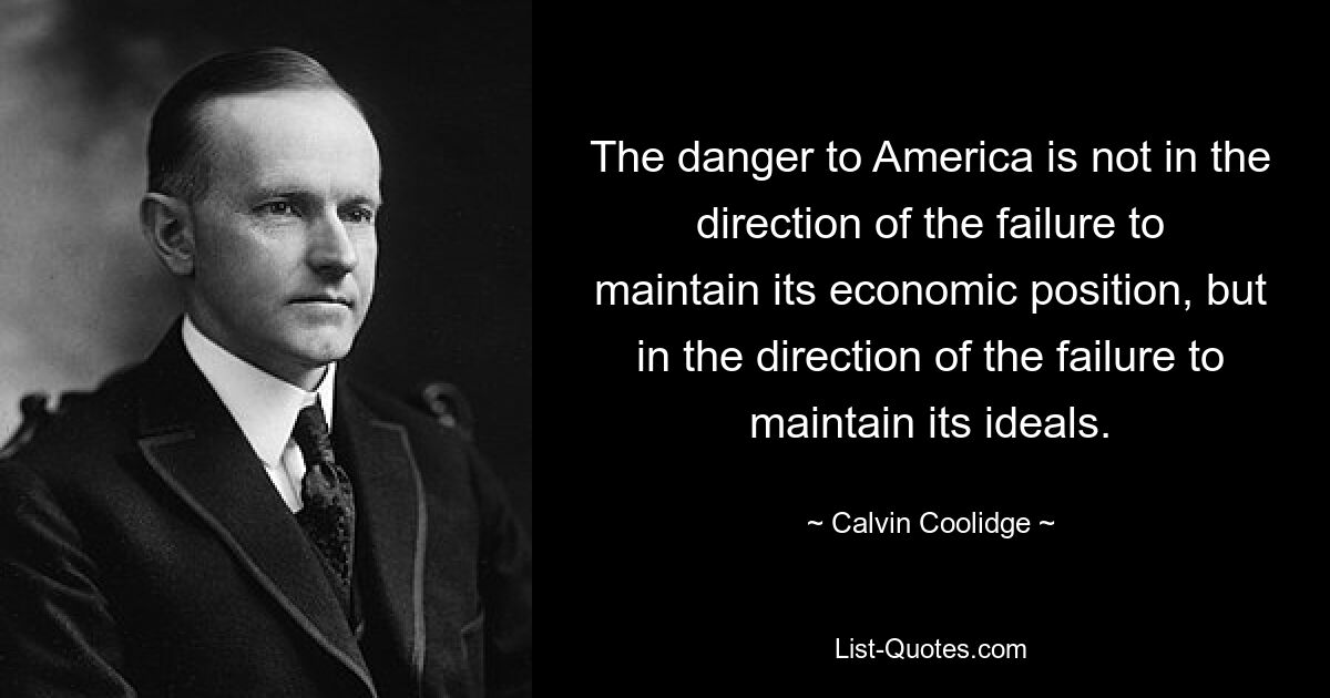 The danger to America is not in the direction of the failure to maintain its economic position, but in the direction of the failure to maintain its ideals. — © Calvin Coolidge