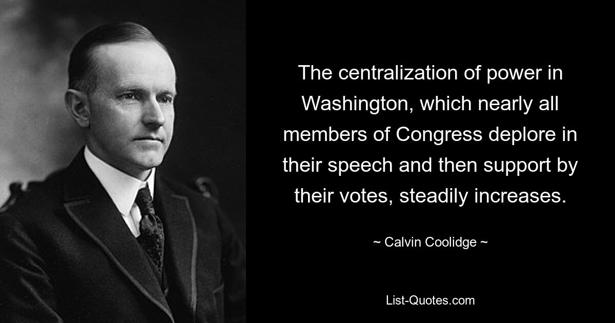 The centralization of power in Washington, which nearly all members of Congress deplore in their speech and then support by their votes, steadily increases. — © Calvin Coolidge