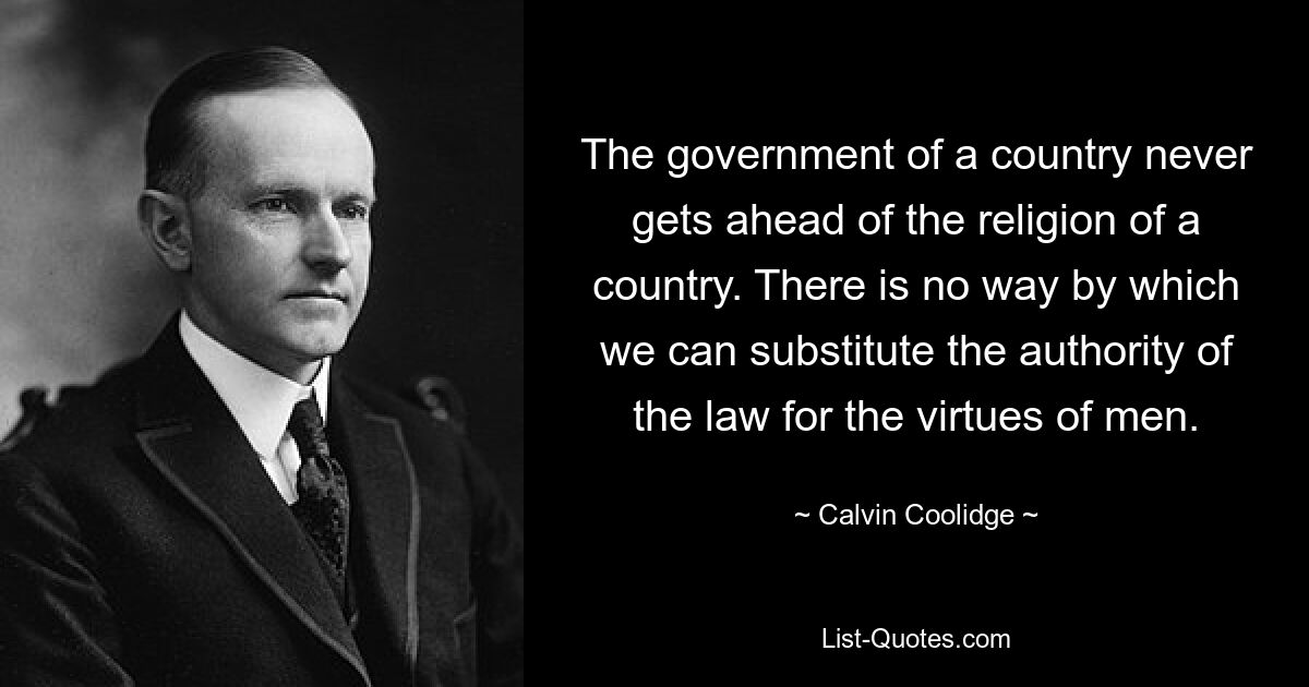 The government of a country never gets ahead of the religion of a country. There is no way by which we can substitute the authority of the law for the virtues of men. — © Calvin Coolidge