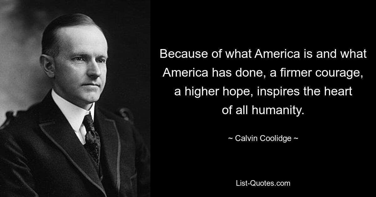 Because of what America is and what America has done, a firmer courage, a higher hope, inspires the heart of all humanity. — © Calvin Coolidge