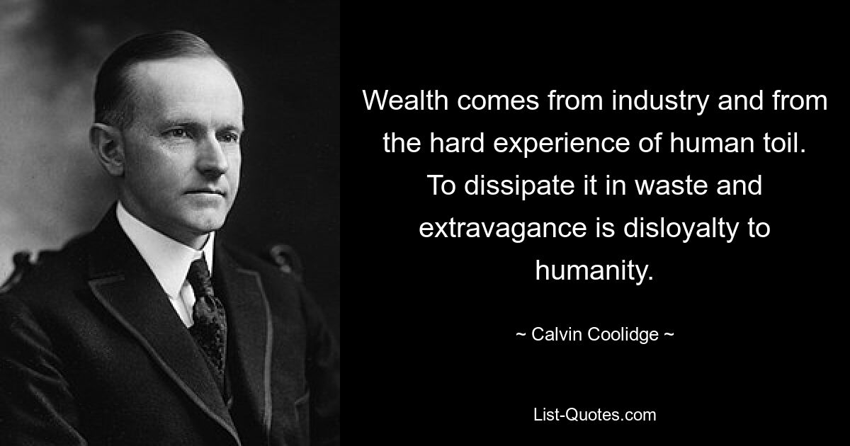 Wealth comes from industry and from the hard experience of human toil. To dissipate it in waste and extravagance is disloyalty to humanity. — © Calvin Coolidge