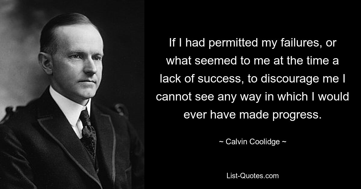 If I had permitted my failures, or what seemed to me at the time a lack of success, to discourage me I cannot see any way in which I would ever have made progress. — © Calvin Coolidge