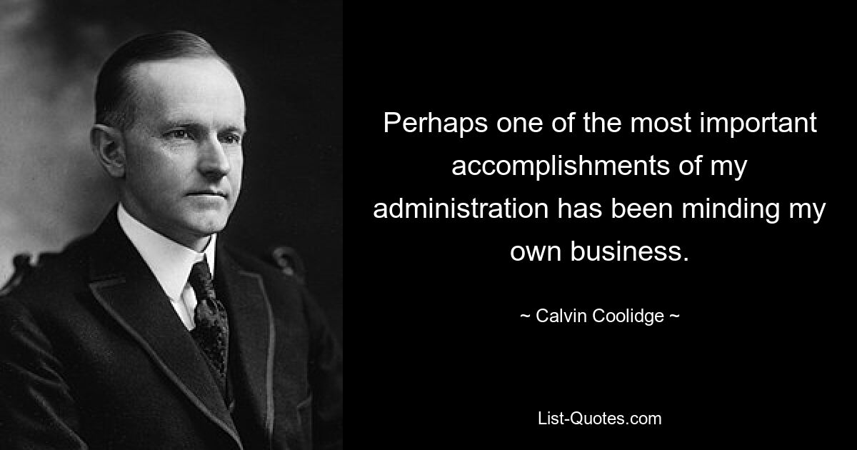 Perhaps one of the most important accomplishments of my administration has been minding my own business. — © Calvin Coolidge