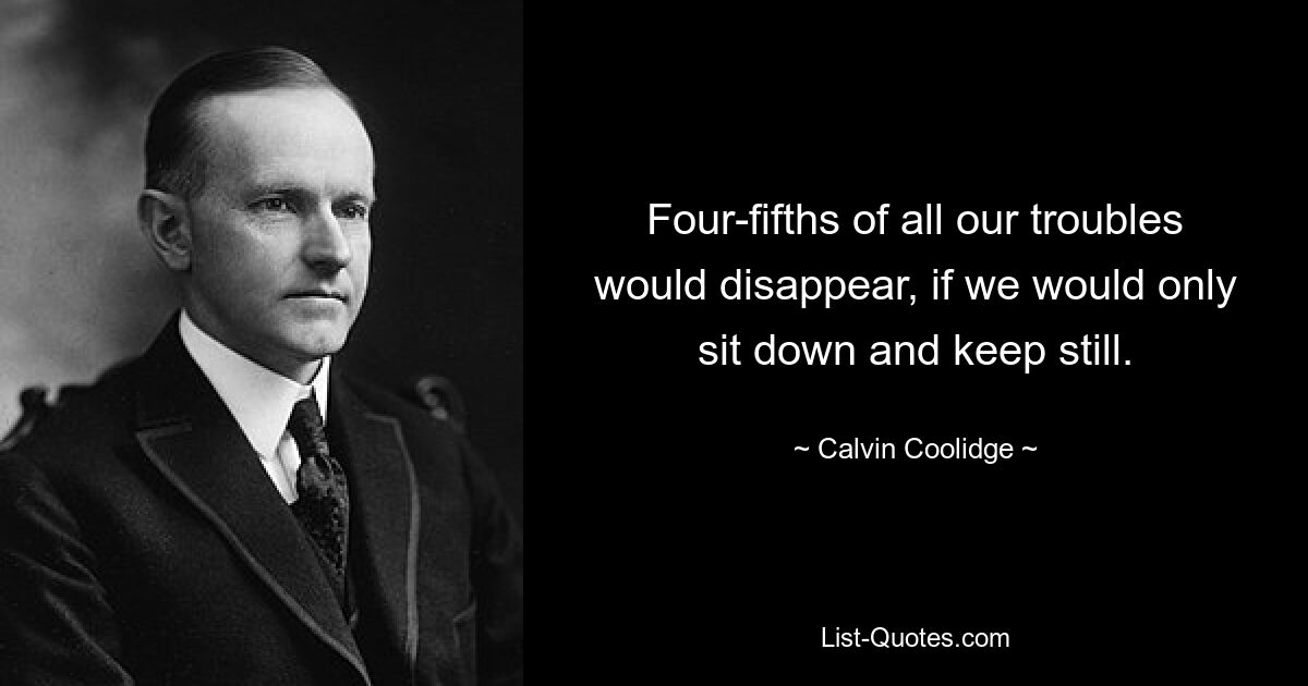 Four-fifths of all our troubles would disappear, if we would only sit down and keep still. — © Calvin Coolidge