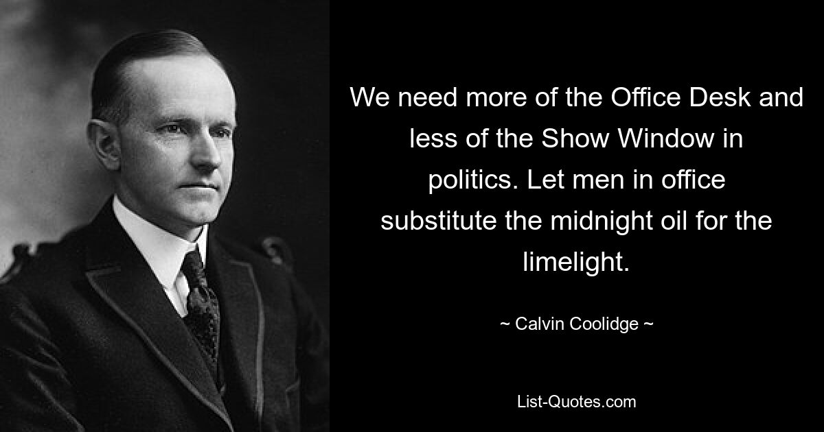 We need more of the Office Desk and less of the Show Window in politics. Let men in office substitute the midnight oil for the limelight. — © Calvin Coolidge