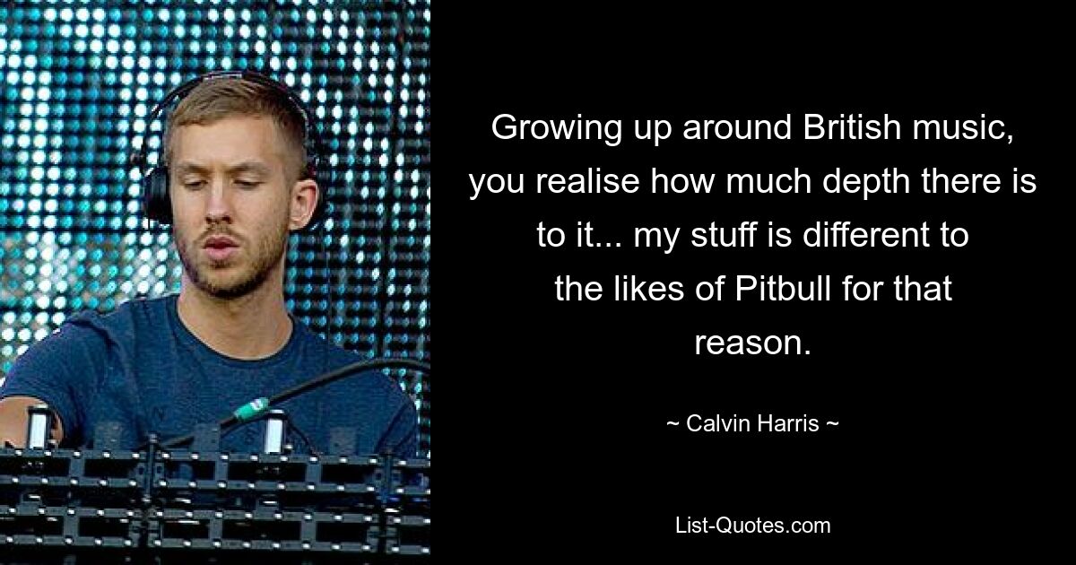 Growing up around British music, you realise how much depth there is to it... my stuff is different to the likes of Pitbull for that reason. — © Calvin Harris