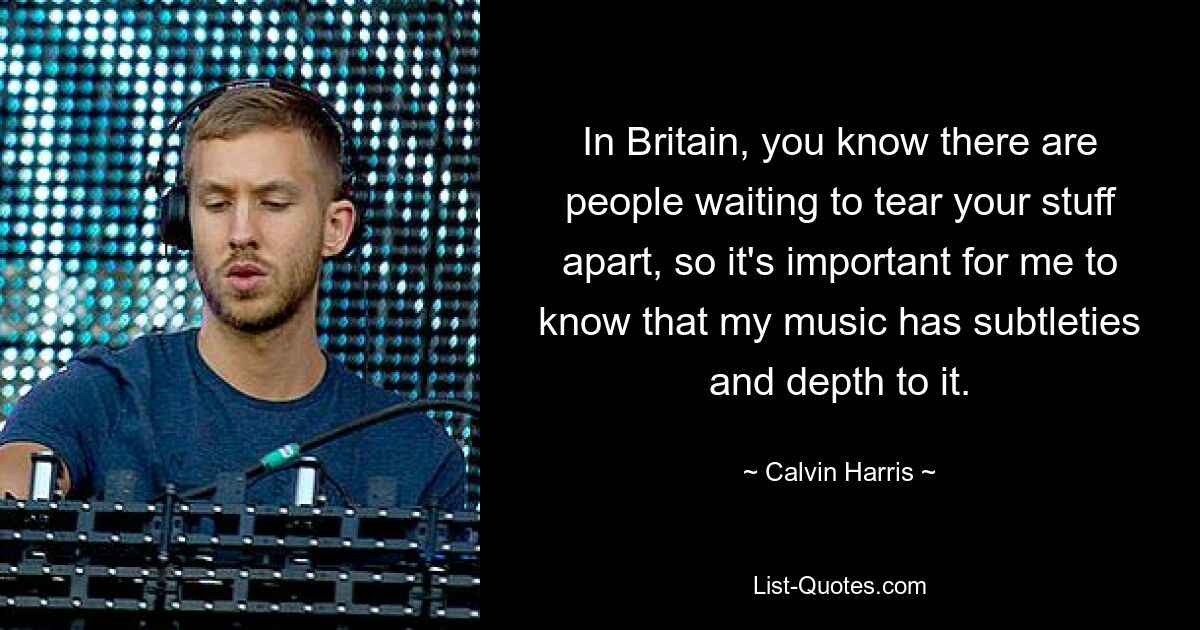 In Britain, you know there are people waiting to tear your stuff apart, so it's important for me to know that my music has subtleties and depth to it. — © Calvin Harris