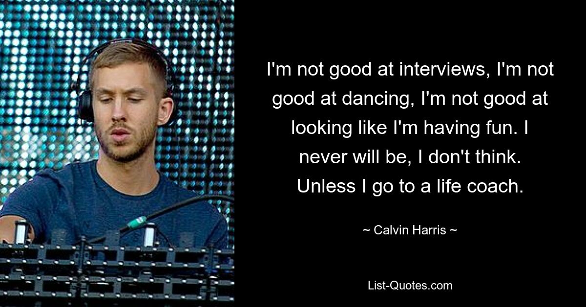 I'm not good at interviews, I'm not good at dancing, I'm not good at looking like I'm having fun. I never will be, I don't think. Unless I go to a life coach. — © Calvin Harris