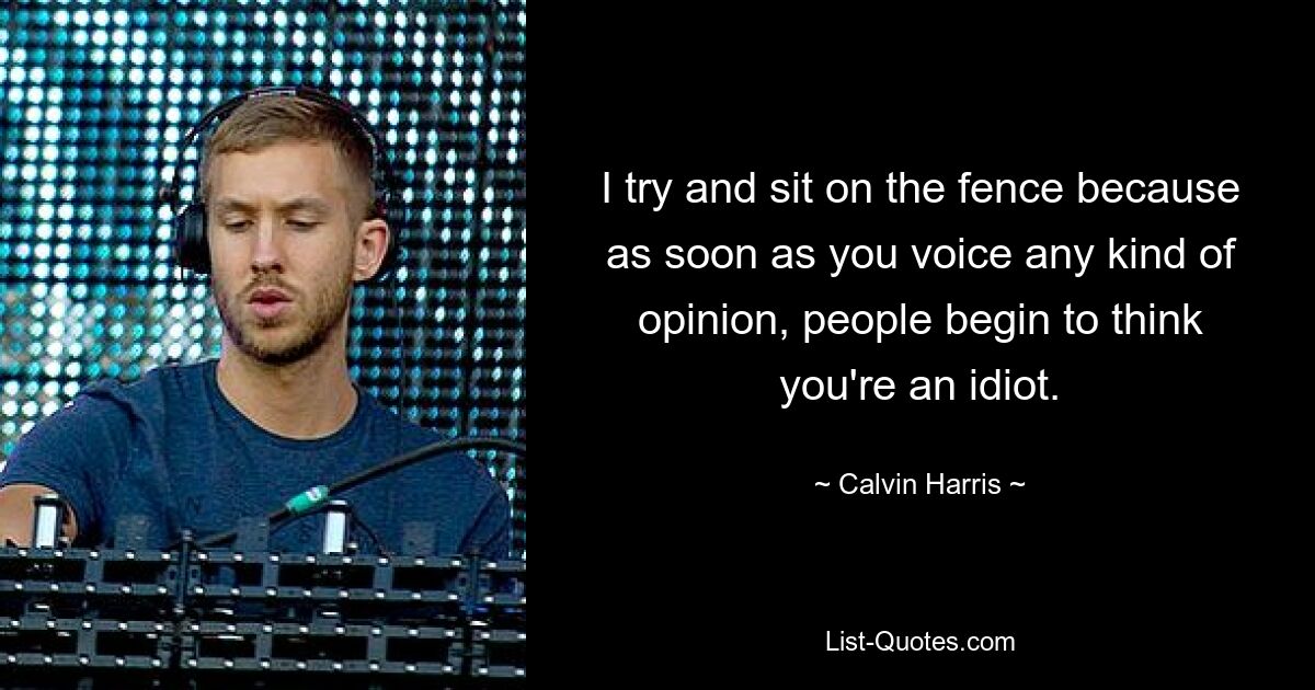 I try and sit on the fence because as soon as you voice any kind of opinion, people begin to think you're an idiot. — © Calvin Harris