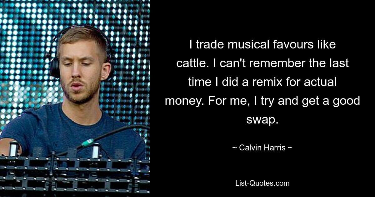 I trade musical favours like cattle. I can't remember the last time I did a remix for actual money. For me, I try and get a good swap. — © Calvin Harris