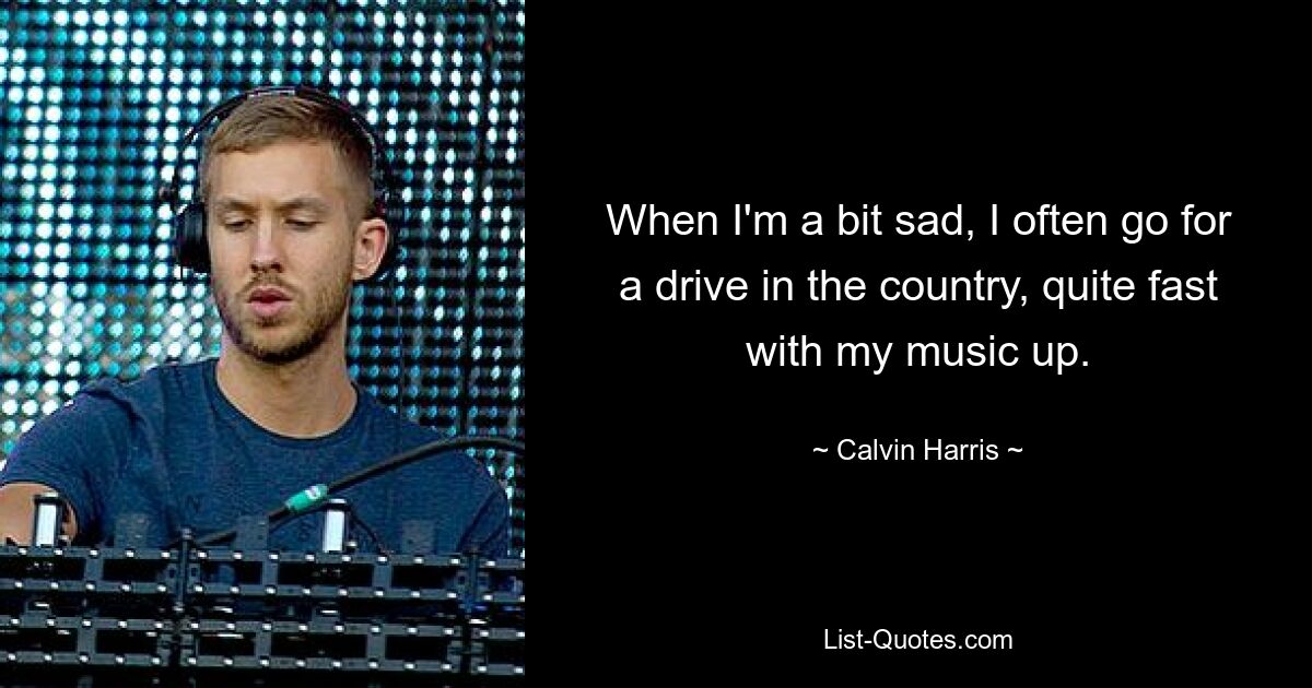 When I'm a bit sad, I often go for a drive in the country, quite fast with my music up. — © Calvin Harris