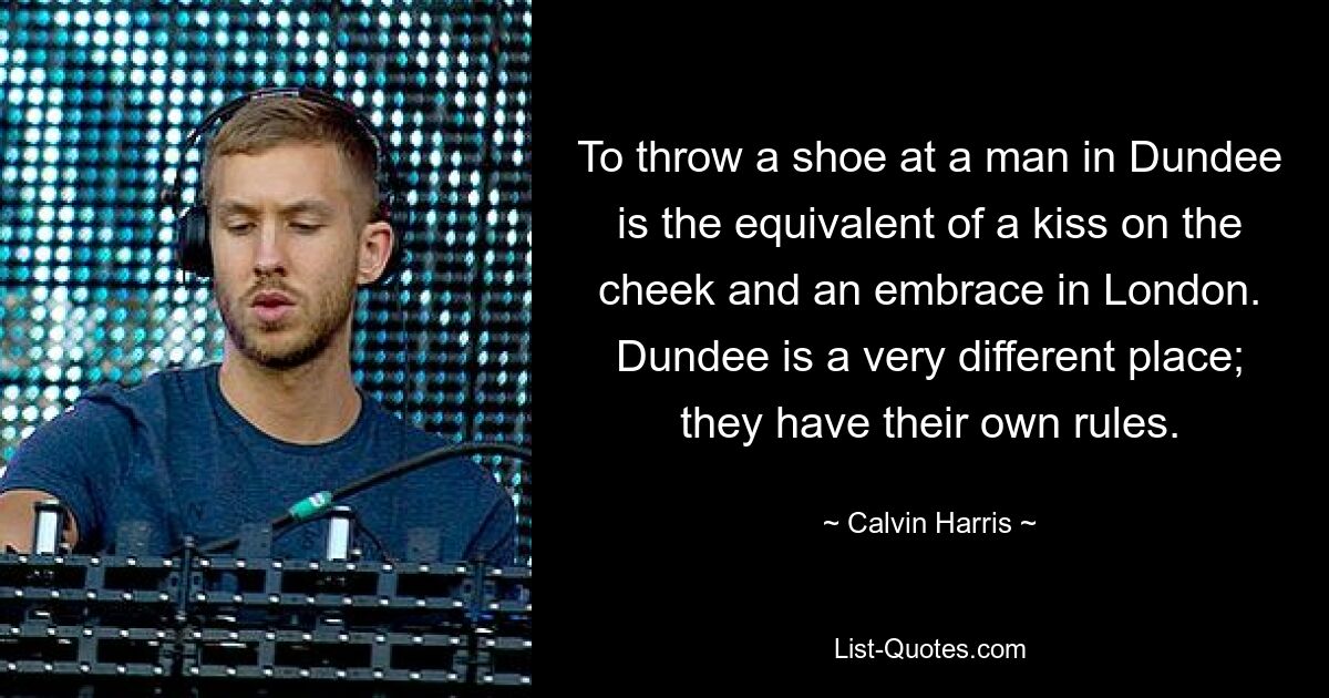 To throw a shoe at a man in Dundee is the equivalent of a kiss on the cheek and an embrace in London. Dundee is a very different place; they have their own rules. — © Calvin Harris