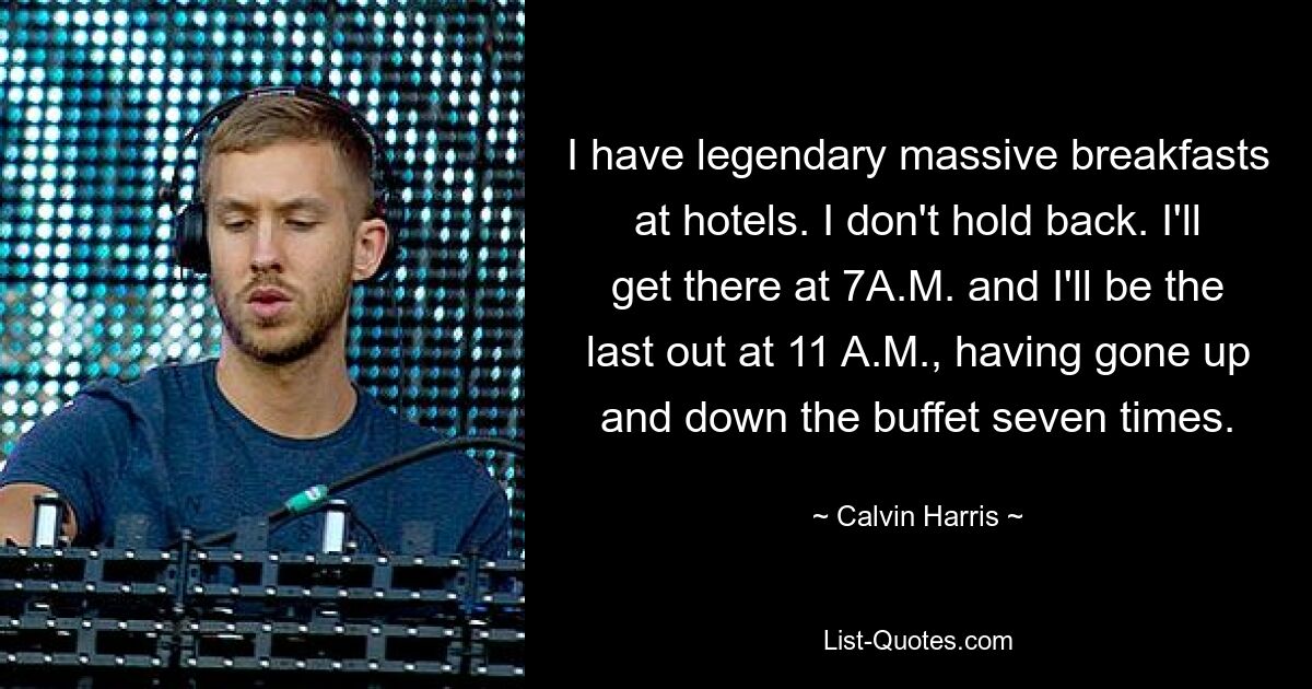 I have legendary massive breakfasts at hotels. I don't hold back. I'll get there at 7A.M. and I'll be the last out at 11 A.M., having gone up and down the buffet seven times. — © Calvin Harris