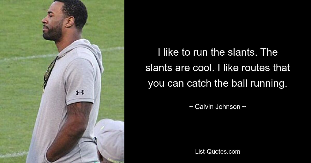 I like to run the slants. The slants are cool. I like routes that you can catch the ball running. — © Calvin Johnson