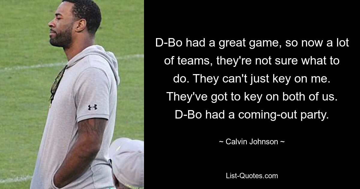 D-Bo had a great game, so now a lot of teams, they're not sure what to do. They can't just key on me. They've got to key on both of us. D-Bo had a coming-out party. — © Calvin Johnson