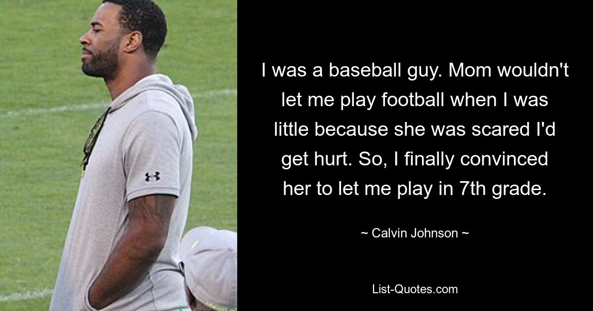 I was a baseball guy. Mom wouldn't let me play football when I was little because she was scared I'd get hurt. So, I finally convinced her to let me play in 7th grade. — © Calvin Johnson