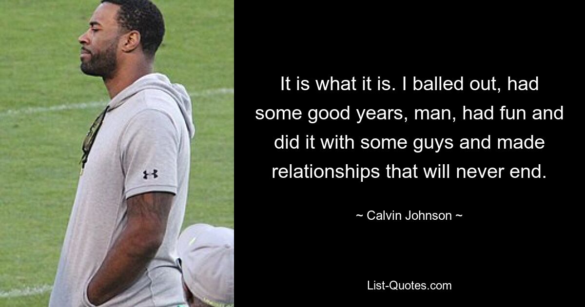 It is what it is. I balled out, had some good years, man, had fun and did it with some guys and made relationships that will never end. — © Calvin Johnson