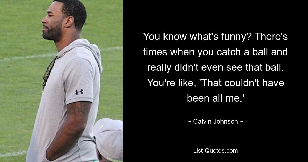 You know what's funny? There's times when you catch a ball and really didn't even see that ball. You're like, 'That couldn't have been all me.' — © Calvin Johnson