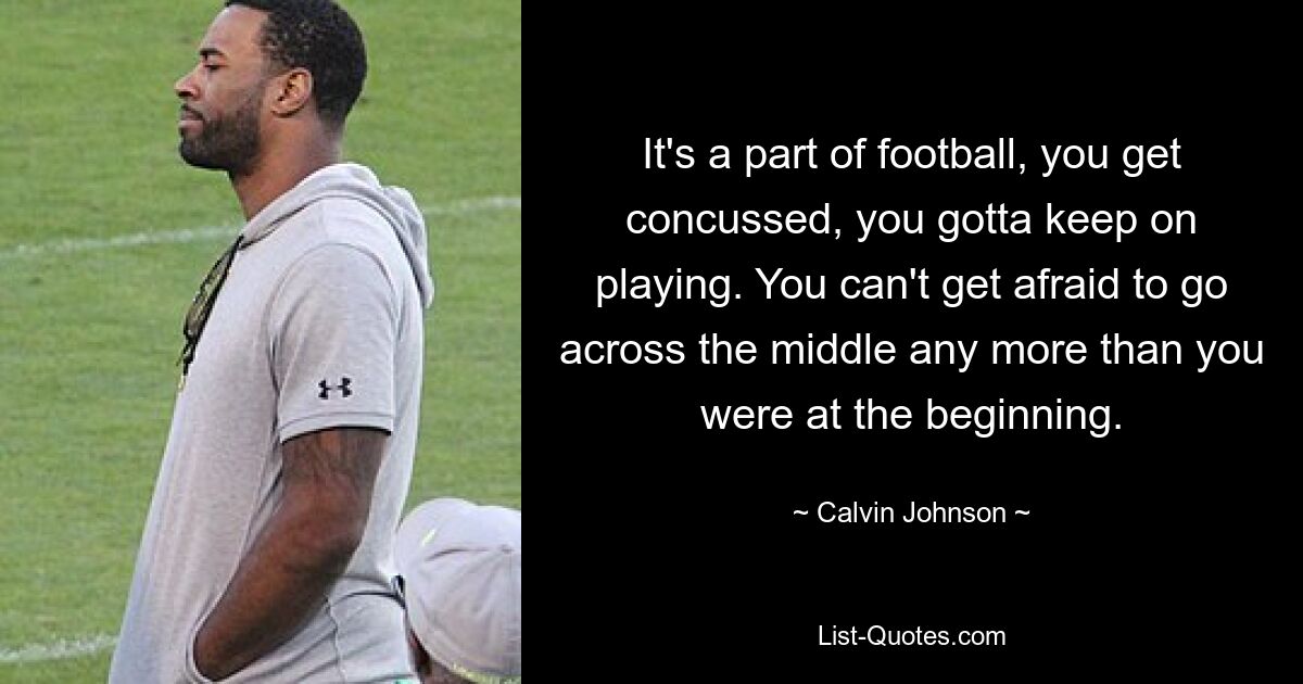 It's a part of football, you get concussed, you gotta keep on playing. You can't get afraid to go across the middle any more than you were at the beginning. — © Calvin Johnson