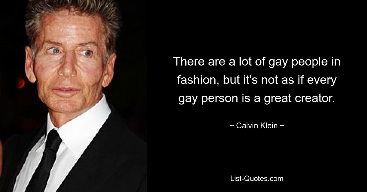 There are a lot of gay people in fashion, but it's not as if every gay person is a great creator. — © Calvin Klein