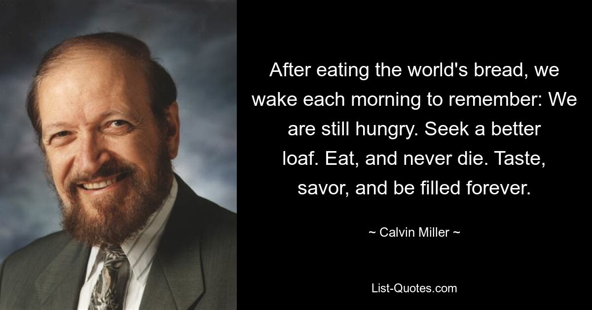 After eating the world's bread, we wake each morning to remember: We are still hungry. Seek a better loaf. Eat, and never die. Taste, savor, and be filled forever. — © Calvin Miller