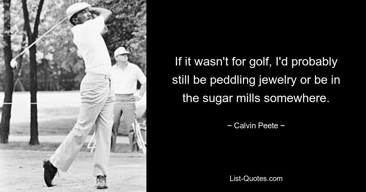 If it wasn't for golf, I'd probably still be peddling jewelry or be in the sugar mills somewhere. — © Calvin Peete