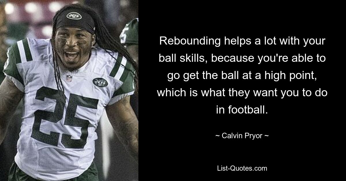 Rebounding helps a lot with your ball skills, because you're able to go get the ball at a high point, which is what they want you to do in football. — © Calvin Pryor