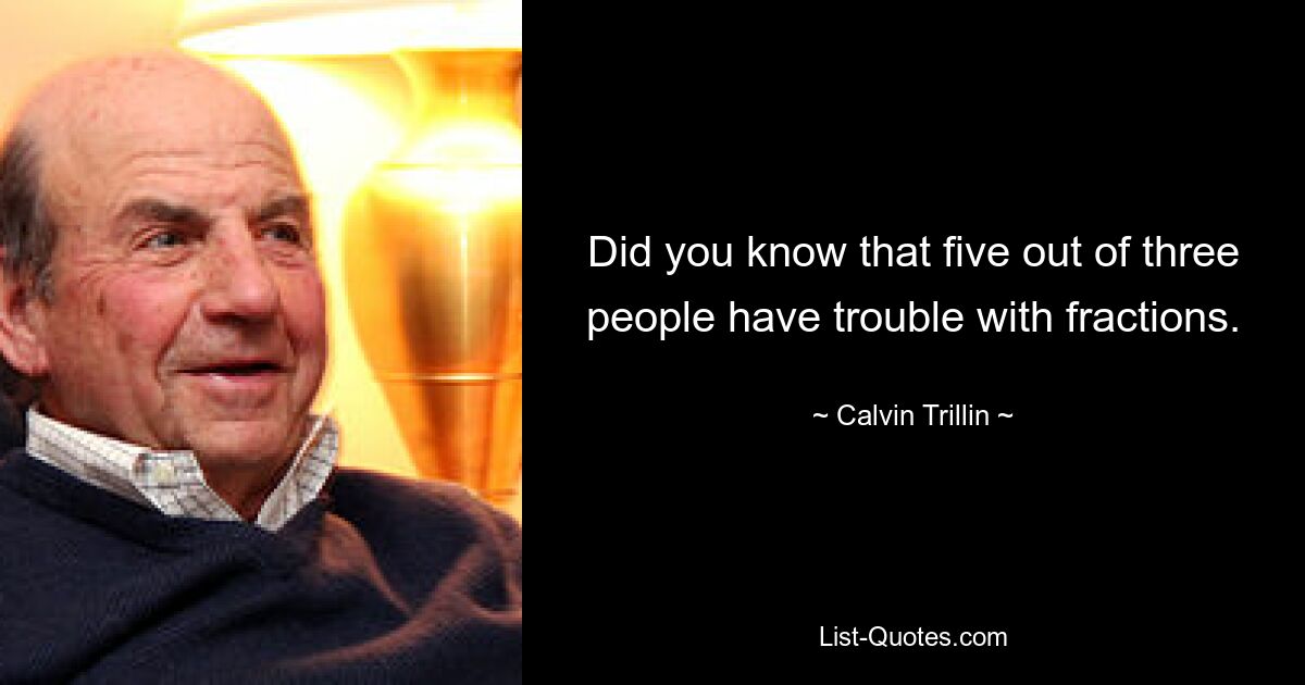 Did you know that five out of three people have trouble with fractions. — © Calvin Trillin