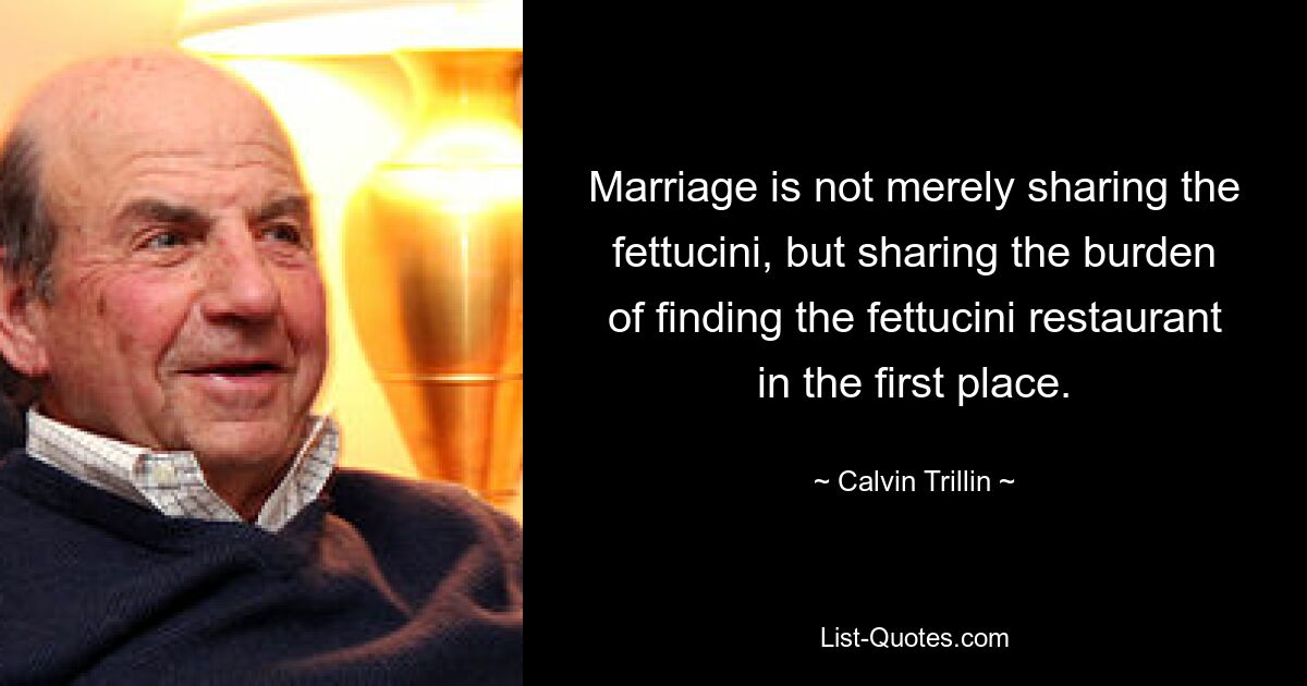 Marriage is not merely sharing the fettucini, but sharing the burden of finding the fettucini restaurant in the first place. — © Calvin Trillin