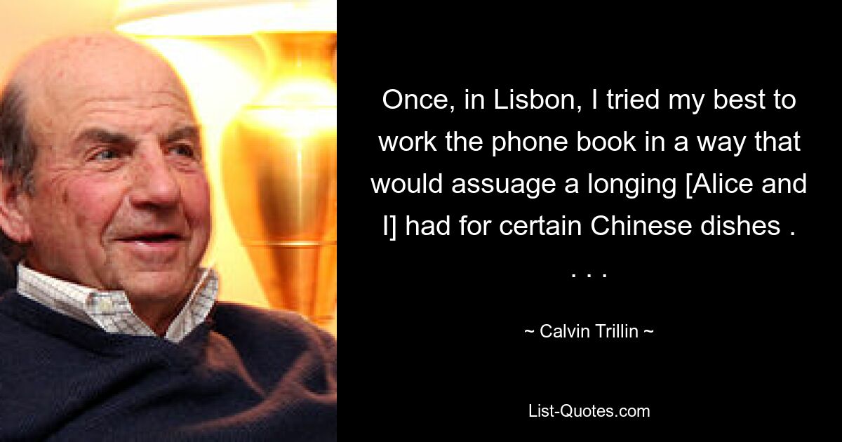 Once, in Lisbon, I tried my best to work the phone book in a way that would assuage a longing [Alice and I] had for certain Chinese dishes . . . . — © Calvin Trillin