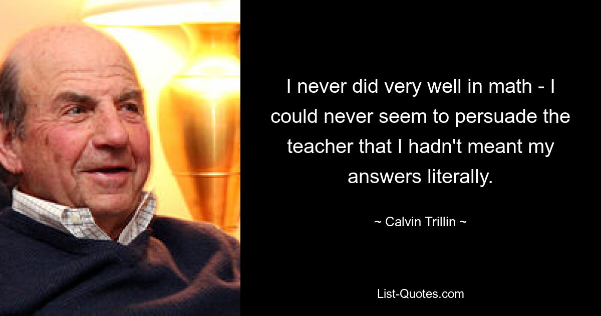 I never did very well in math - I could never seem to persuade the teacher that I hadn't meant my answers literally. — © Calvin Trillin