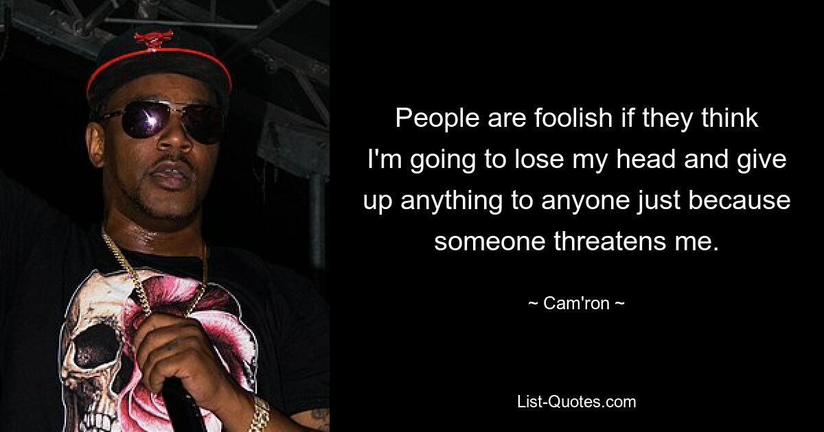 People are foolish if they think I'm going to lose my head and give up anything to anyone just because someone threatens me. — © Cam'ron