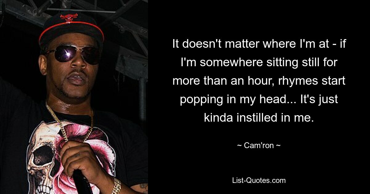 It doesn't matter where I'm at - if I'm somewhere sitting still for more than an hour, rhymes start popping in my head... It's just kinda instilled in me. — © Cam'ron