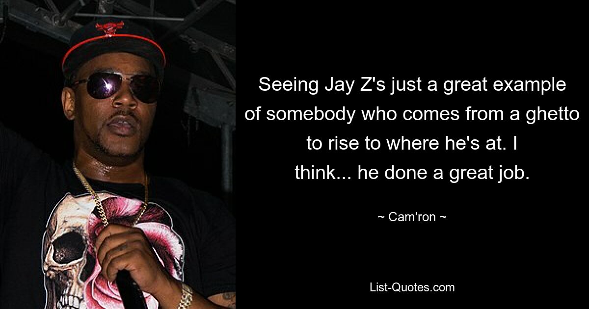 Seeing Jay Z's just a great example of somebody who comes from a ghetto to rise to where he's at. I think... he done a great job. — © Cam'ron