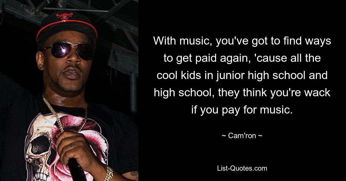 With music, you've got to find ways to get paid again, 'cause all the cool kids in junior high school and high school, they think you're wack if you pay for music. — © Cam'ron