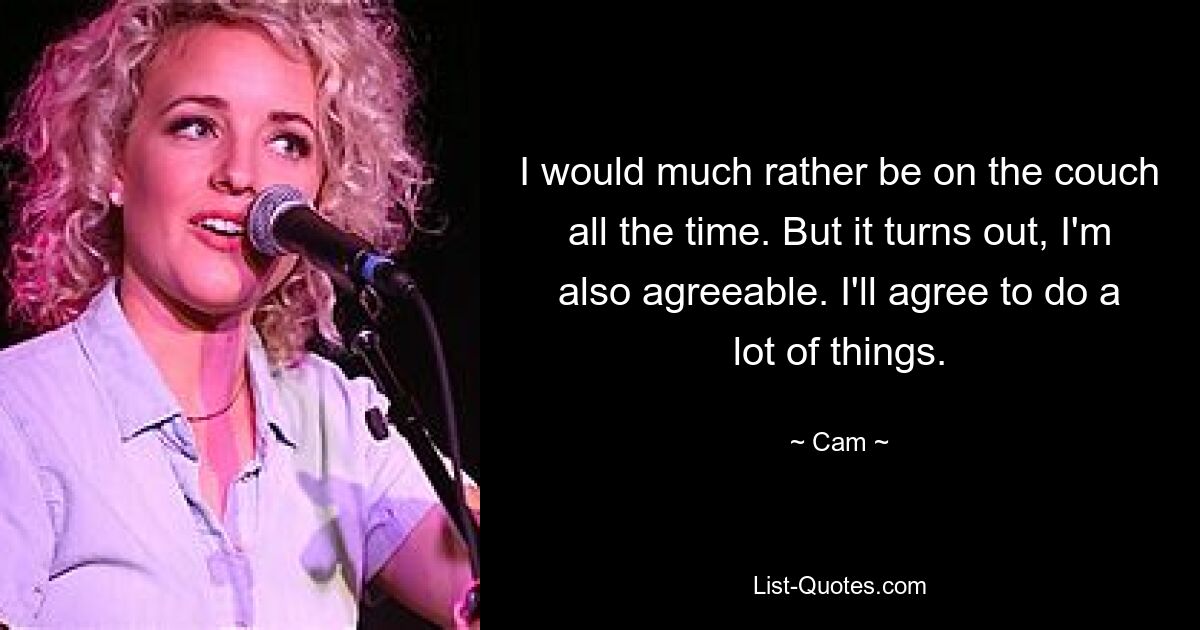 I would much rather be on the couch all the time. But it turns out, I'm also agreeable. I'll agree to do a lot of things. — © Cam