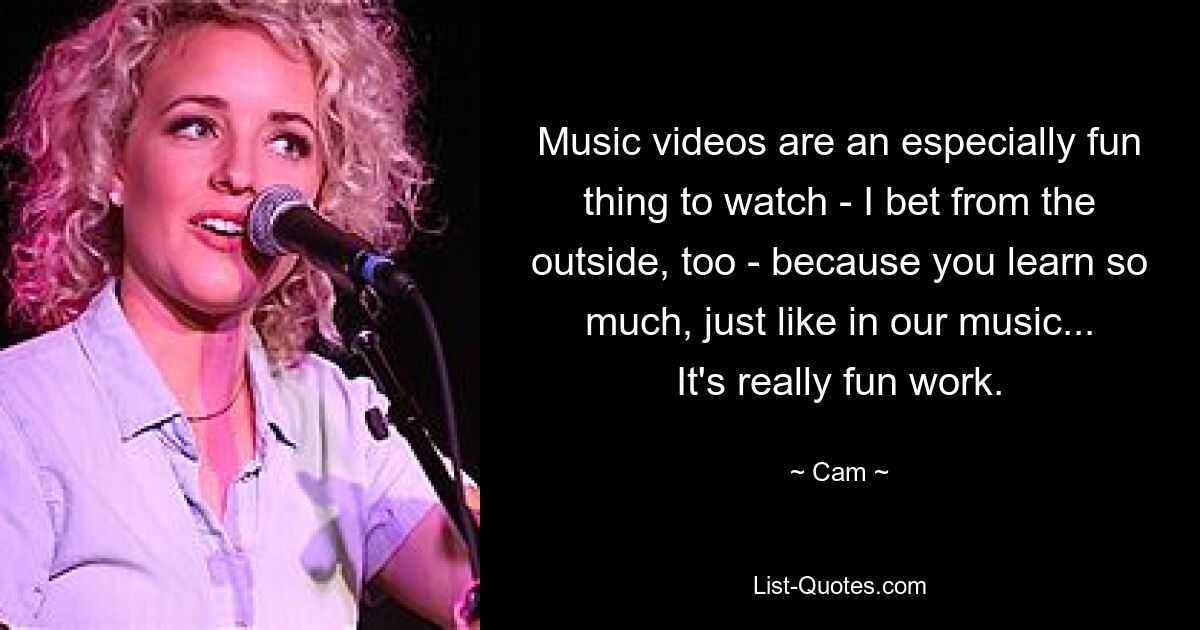 Music videos are an especially fun thing to watch - I bet from the outside, too - because you learn so much, just like in our music... It's really fun work. — © Cam