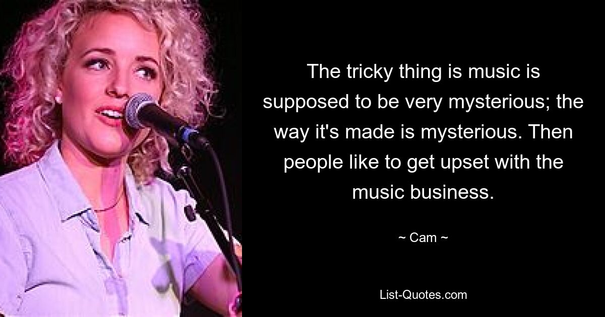 The tricky thing is music is supposed to be very mysterious; the way it's made is mysterious. Then people like to get upset with the music business. — © Cam