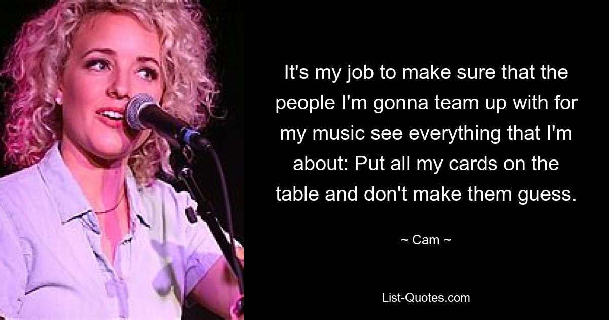 It's my job to make sure that the people I'm gonna team up with for my music see everything that I'm about: Put all my cards on the table and don't make them guess. — © Cam