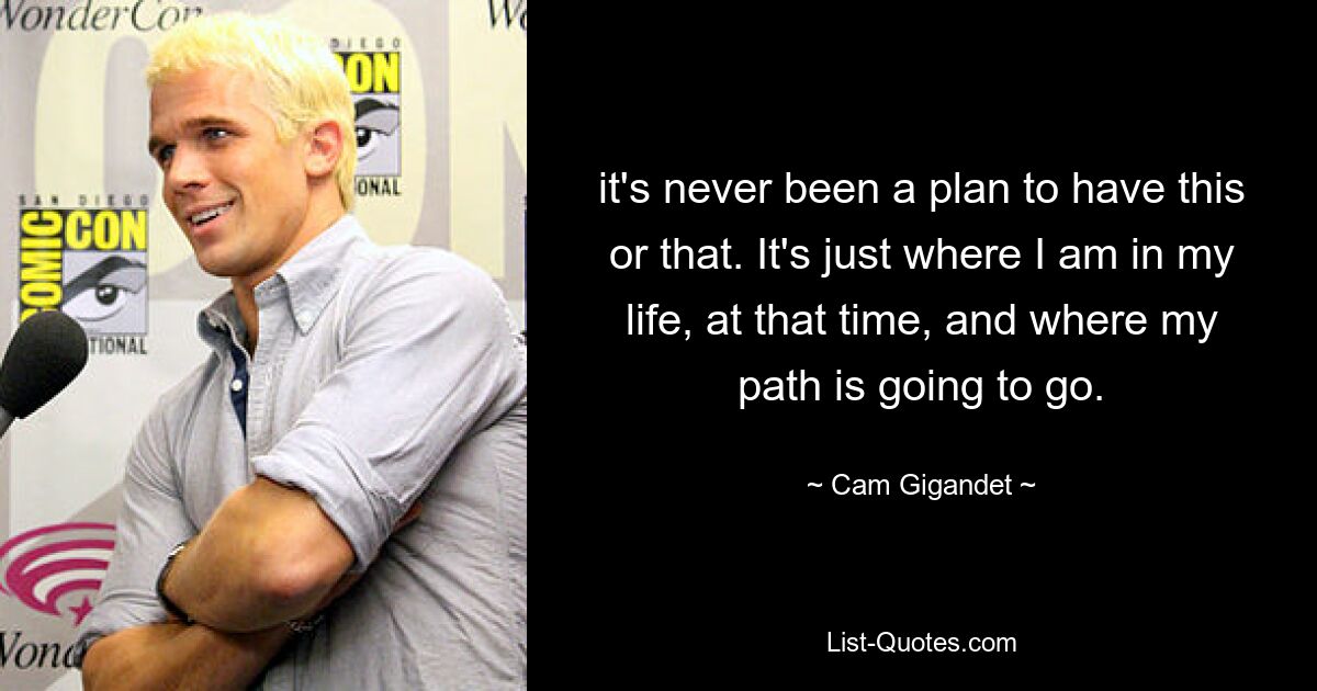 it's never been a plan to have this or that. It's just where I am in my life, at that time, and where my path is going to go. — © Cam Gigandet