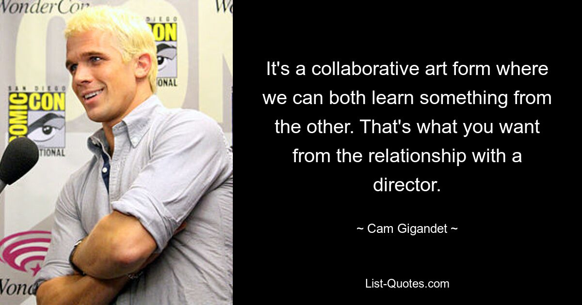 It's a collaborative art form where we can both learn something from the other. That's what you want from the relationship with a director. — © Cam Gigandet