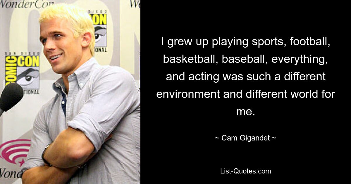 I grew up playing sports, football, basketball, baseball, everything, and acting was such a different environment and different world for me. — © Cam Gigandet