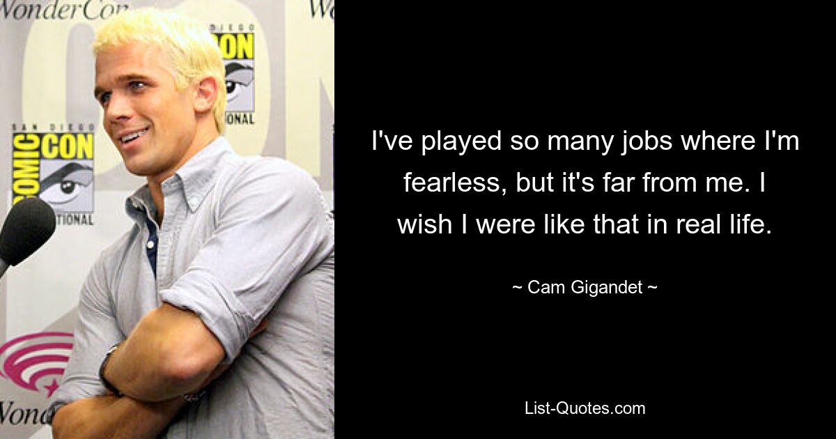 I've played so many jobs where I'm fearless, but it's far from me. I wish I were like that in real life. — © Cam Gigandet