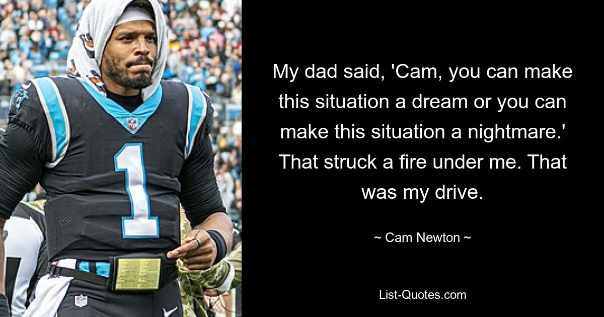 My dad said, 'Cam, you can make this situation a dream or you can make this situation a nightmare.' That struck a fire under me. That was my drive. — © Cam Newton