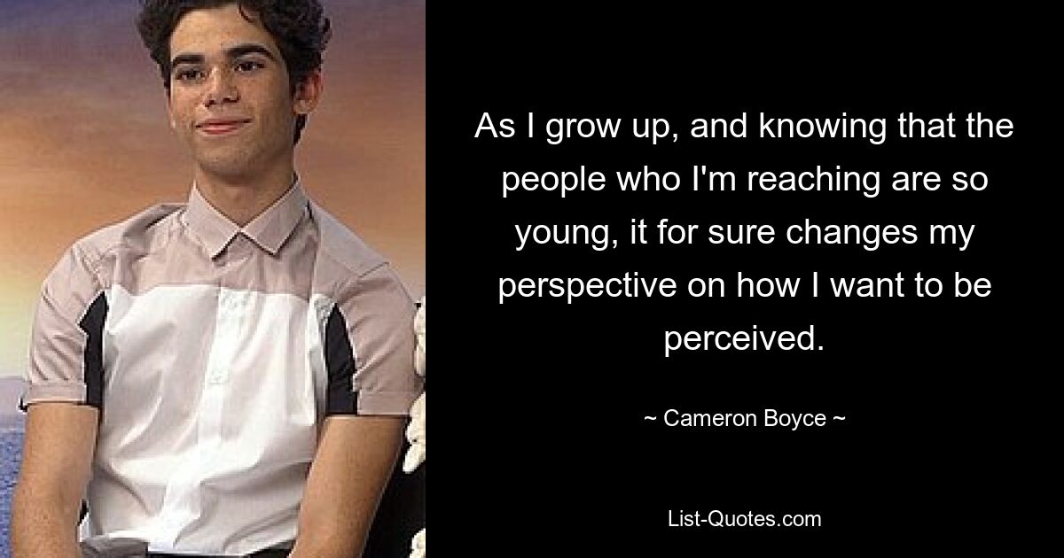 As I grow up, and knowing that the people who I'm reaching are so young, it for sure changes my perspective on how I want to be perceived. — © Cameron Boyce