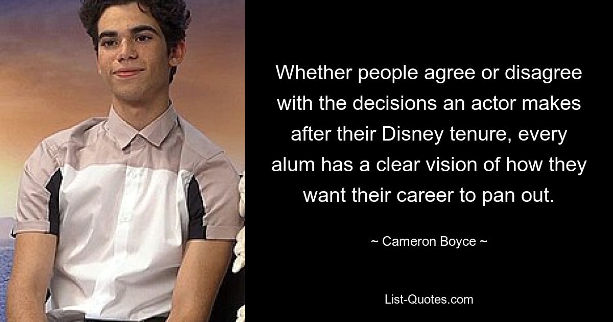 Whether people agree or disagree with the decisions an actor makes after their Disney tenure, every alum has a clear vision of how they want their career to pan out. — © Cameron Boyce